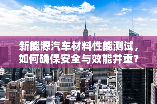 新能源汽车材料性能测试，如何确保安全与效能并重？