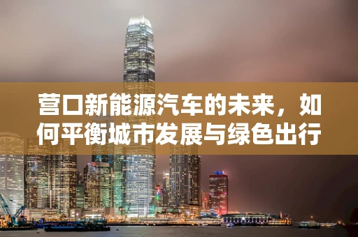 营口新能源汽车的未来，如何平衡城市发展与绿色出行？