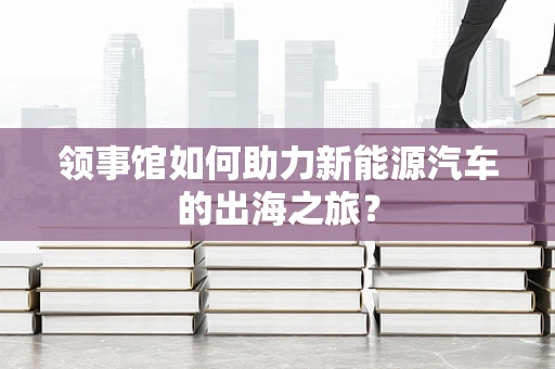 领事馆如何助力新能源汽车的出海之旅？