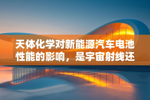 天体化学对新能源汽车电池性能的影响，是宇宙射线还是太阳活动？