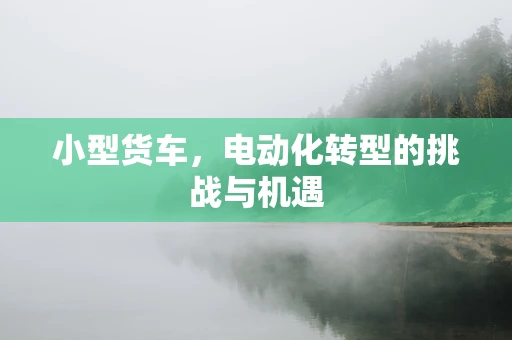 小型货车，电动化转型的挑战与机遇
