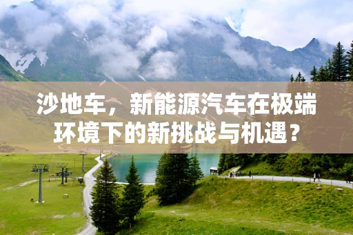 沙地车，新能源汽车在极端环境下的新挑战与机遇？