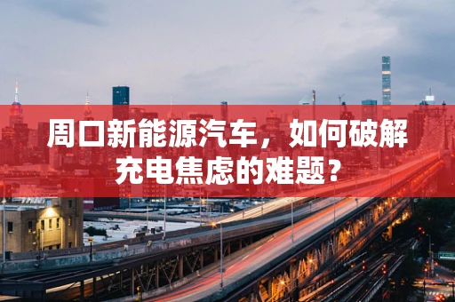 周口新能源汽车，如何破解充电焦虑的难题？