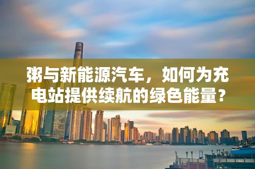 粥与新能源汽车，如何为充电站提供续航的绿色能量？