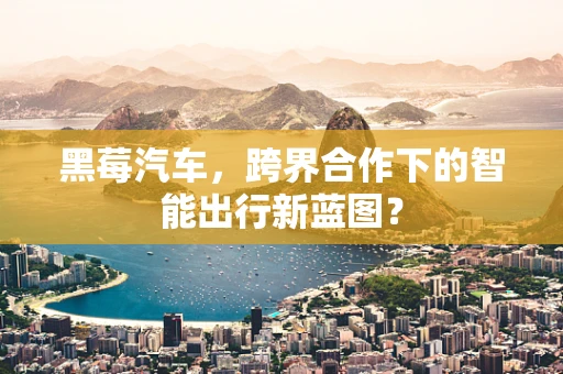 黑莓汽车，跨界合作下的智能出行新蓝图？