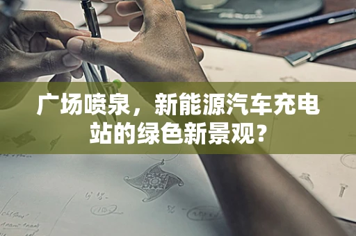 广场喷泉，新能源汽车充电站的绿色新景观？