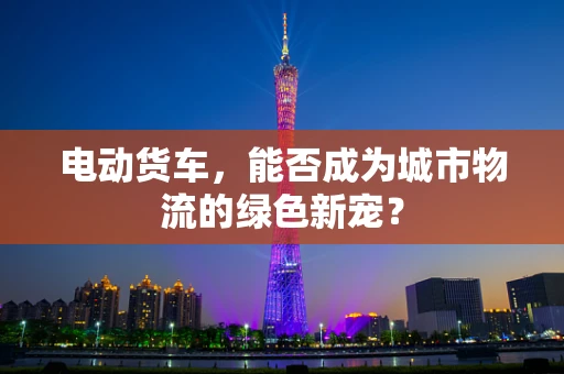 电动货车，能否成为城市物流的绿色新宠？