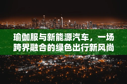瑜伽服与新能源汽车，一场跨界融合的绿色出行新风尚？