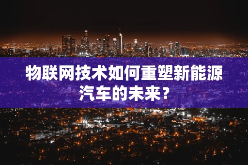 物联网技术如何重塑新能源汽车的未来？
