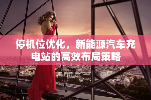 停机位优化，新能源汽车充电站的高效布局策略