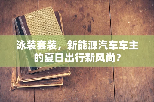 泳装套装，新能源汽车车主的夏日出行新风尚？