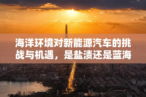 海洋环境对新能源汽车的挑战与机遇，是盐渍还是蓝海？