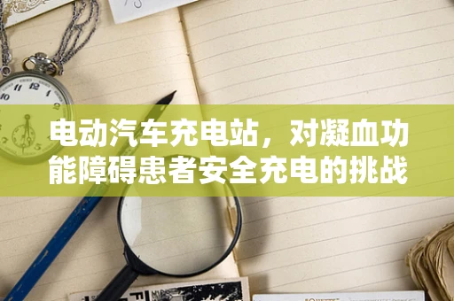 电动汽车充电站，对凝血功能障碍患者安全充电的挑战与对策