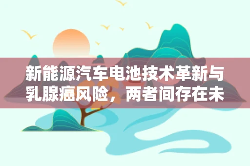 新能源汽车电池技术革新与乳腺癌风险，两者间存在未知联系吗？