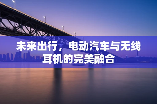 未来出行，电动汽车与无线耳机的完美融合
