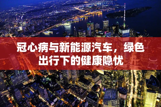冠心病与新能源汽车，绿色出行下的健康隐忧