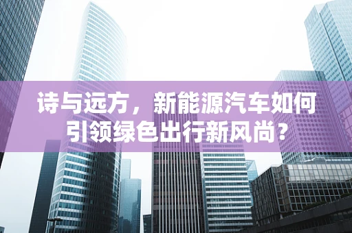 诗与远方，新能源汽车如何引领绿色出行新风尚？