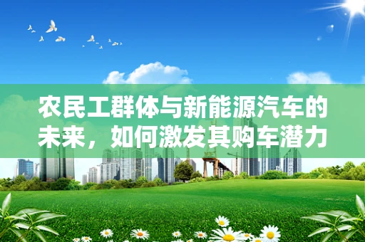 农民工群体与新能源汽车的未来，如何激发其购车潜力？