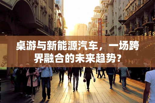 桌游与新能源汽车，一场跨界融合的未来趋势？