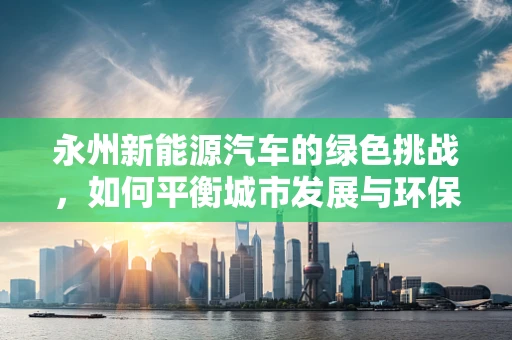 永州新能源汽车的绿色挑战，如何平衡城市发展与环保需求？