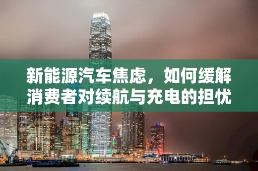 新能源汽车焦虑，如何缓解消费者对续航与充电的担忧？