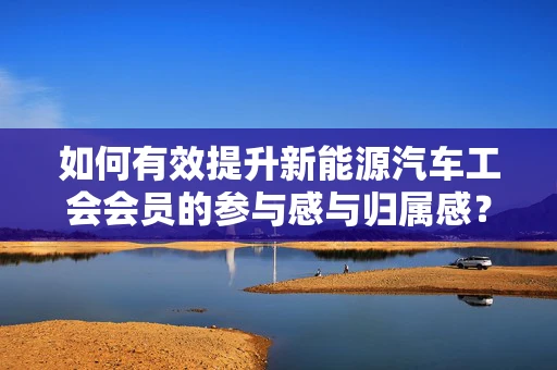 如何有效提升新能源汽车工会会员的参与感与归属感？