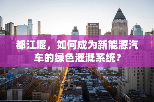 都江堰，如何成为新能源汽车的绿色灌溉系统？