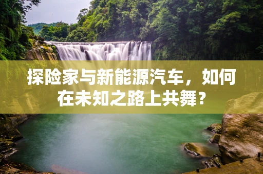 探险家与新能源汽车，如何在未知之路上共舞？