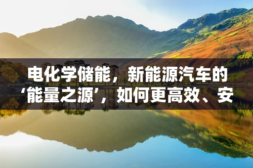 电化学储能，新能源汽车的‘能量之源’，如何更高效、安全地‘充电’？