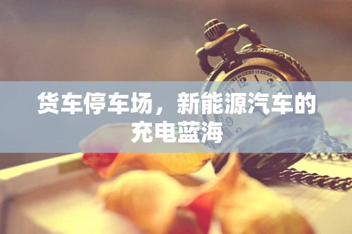 货车停车场，新能源汽车的充电蓝海