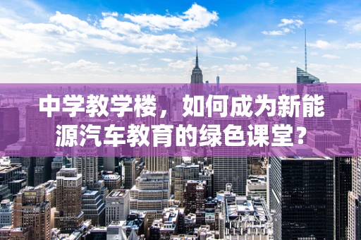 中学教学楼，如何成为新能源汽车教育的绿色课堂？