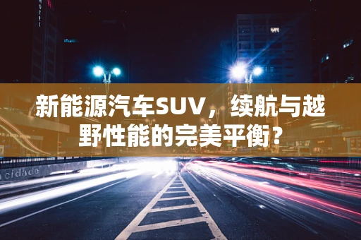 新能源汽车SUV，续航与越野性能的完美平衡？