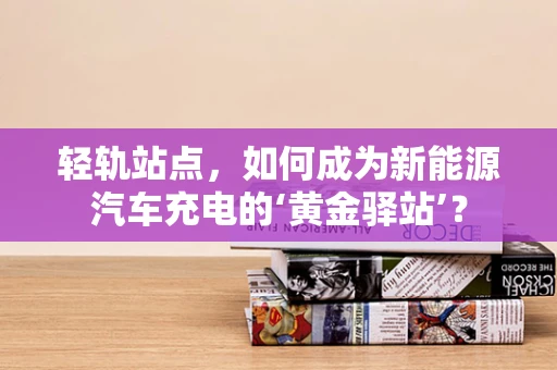 轻轨站点，如何成为新能源汽车充电的‘黄金驿站’？