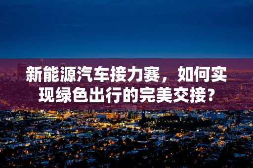 新能源汽车接力赛，如何实现绿色出行的完美交接？