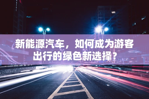 新能源汽车，如何成为游客出行的绿色新选择？