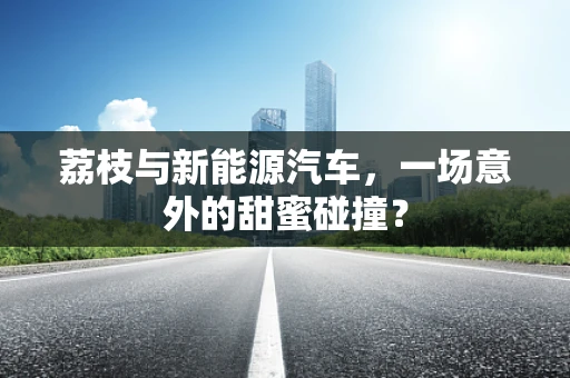 荔枝与新能源汽车，一场意外的甜蜜碰撞？