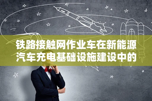 铁路接触网作业车在新能源汽车充电基础设施建设中的角色与挑战