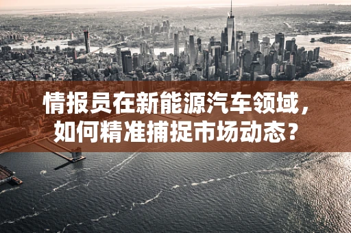 情报员在新能源汽车领域，如何精准捕捉市场动态？