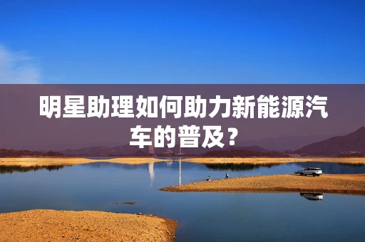 明星助理如何助力新能源汽车的普及？