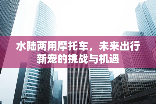 水陆两用摩托车，未来出行新宠的挑战与机遇
