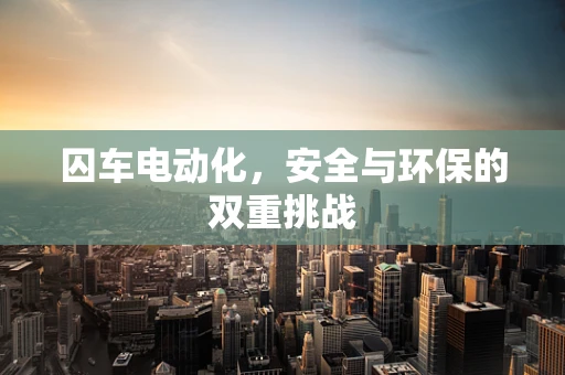 囚车电动化，安全与环保的双重挑战