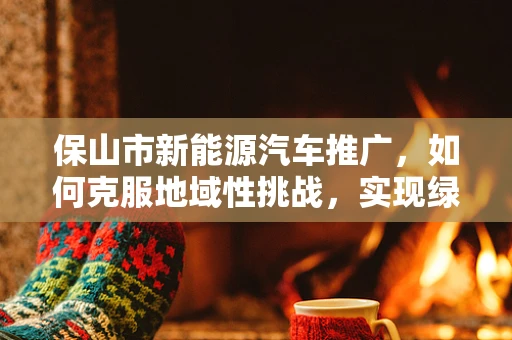 保山市新能源汽车推广，如何克服地域性挑战，实现绿色出行？