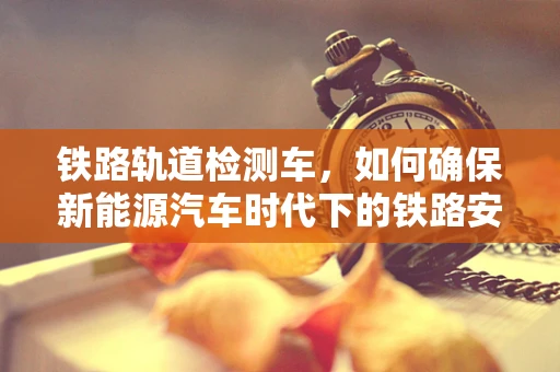铁路轨道检测车，如何确保新能源汽车时代下的铁路安全与高效？