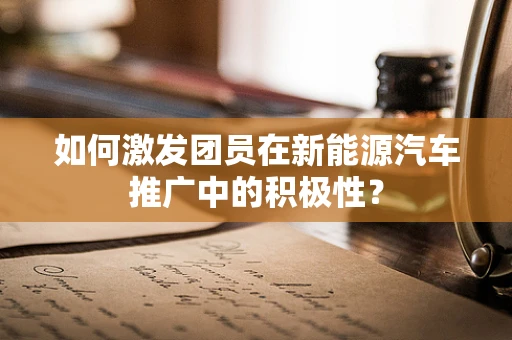 如何激发团员在新能源汽车推广中的积极性？