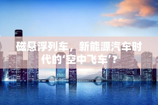 磁悬浮列车，新能源汽车时代的‘空中飞车’？