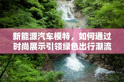 新能源汽车模特，如何通过时尚展示引领绿色出行潮流？