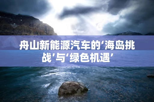 舟山新能源汽车的‘海岛挑战’与‘绿色机遇’