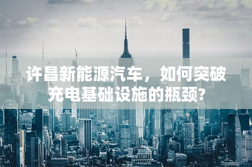 许昌新能源汽车，如何突破充电基础设施的瓶颈?