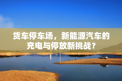 货车停车场，新能源汽车的充电与停放新挑战？