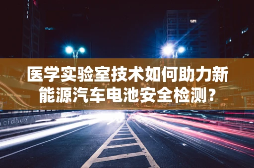 医学实验室技术如何助力新能源汽车电池安全检测？